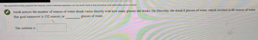 The movement of the progress bar may be uneven because questions can be worth more or less (including zera) depending on your answen 
Sarah notices the number of ounces of water drunk varies directly with how many glasses she drinks. On Thursday, she drank 6 glasses of water, which resulted in 66 ounces of water. 
Her goal tomorrow is 132 ounces, or_ glasses of water. 
The solution is □