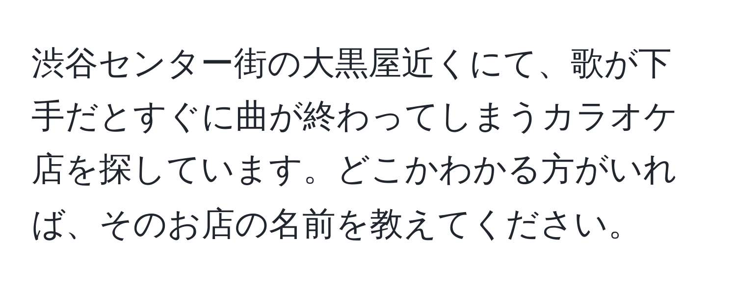 渋谷センター街の大黒屋近くにて、歌が下手だとすぐに曲が終わってしまうカラオケ店を探しています。どこかわかる方がいれば、そのお店の名前を教えてください。