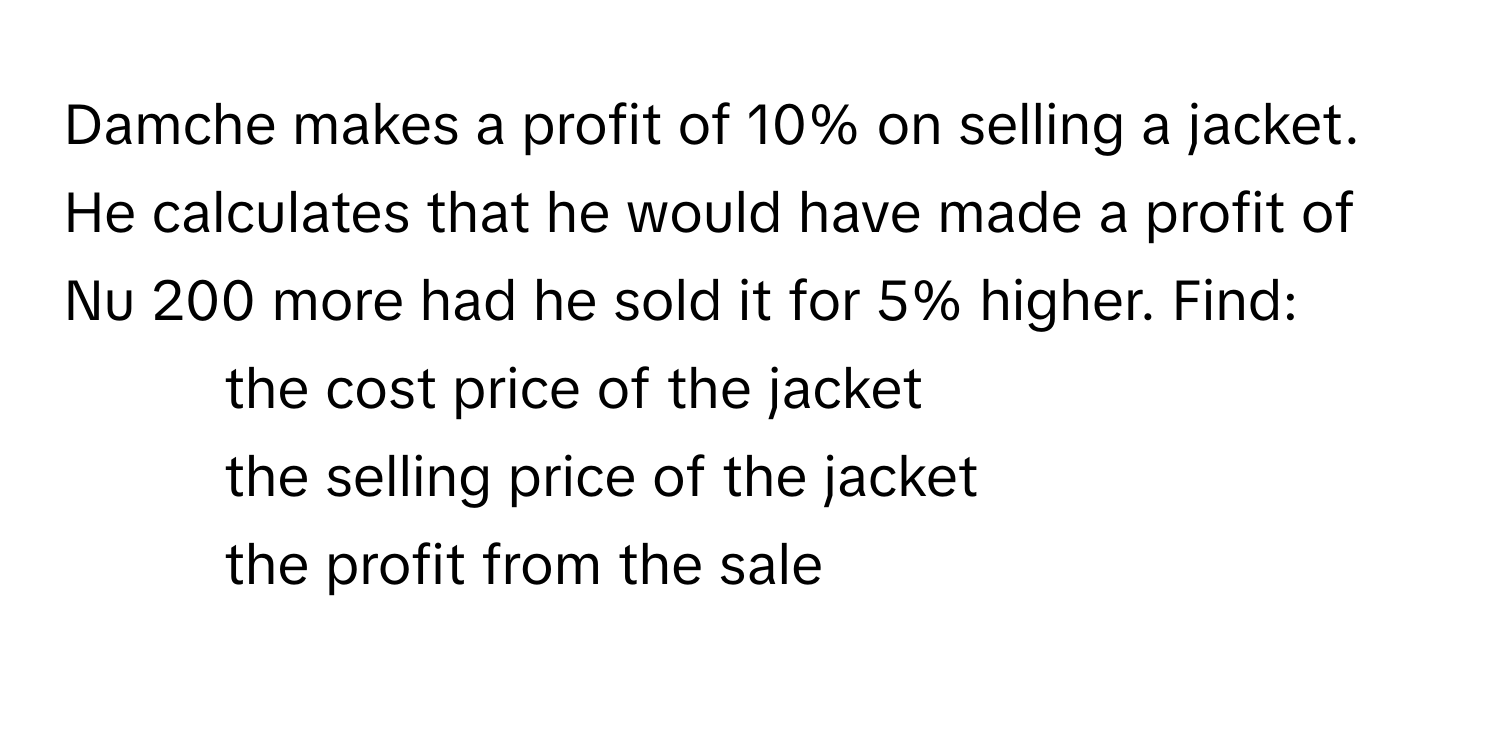 Damche makes a profit of 10% on selling a jacket. He calculates that he would have made a profit of Nu 200 more had he sold it for 5% higher. Find:

1) the cost price of the jacket
2) the selling price of the jacket
3) the profit from the sale