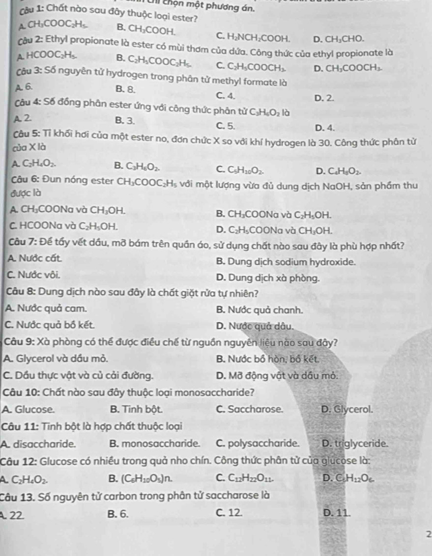 Chỉ chọn một phương án.
Câ u 1: Chất nào sau đây thuộc loại ester?
ACH_3COOC_2H_5. B. CH_3COOH. C. H_2NCH_2COOH D. CH_3CHO.
âu 2· 1 Ethyl propionate là ester có mùi thơm của dứa. Công thức của ethyl propionate là
A HCOOC_2H_5 B. C_2H_5COOC_2H_5. C. C_2H_5COOCH_3. D. CH_3COOCH_3.
Câu 3:56 nguyên tử hydrogen trong phân tử methyl formate là
A. 6. B. 8.
C. 4. D. 2.
Câu 4:S6 đồng phân ester ứng với công thức phân tử C_3H_6O_2la
A. 2. B. 3.
C. 5. D. 4.
Câu 5: Tỉ khối hơi của một ester no, đơn chức X so với khí hydrogen là 30. Công thức phân tử
của XI a
A. C_2H_4O_2. B. C_3H_5O_2.
C. C_5H_10O_2. D. C_4H_5O_2.
Câu 6: Đun nóng ester CH_3COOC_2H_5 với một lượng vừa đủ dung dịch NaOH, sản phẩm thu
được là
A. CH₃COONa và CH_3 OH. COONa và C_2H_5OH.
B. CH_3
C. HCOONa và C_2H_5OH. COONa và CH_3OH.
D. C_2H_5
Câu 7: Để tẩy vết dầu, mỡ bám trên quần áo, sử dụng chất nào sau đây là phù hợp nhất?
A. Nước cất B. Dung dịch sodium hydroxide.
C. Nước vôi. D. Dung dịch xà phòng.
Câu 8: Dung dịch nào sau đây là chất giặt rửa tự nhiên?
A. Nước quả cam. B. Nước quả chanh.
C. Nước quả bồ kết. D. Nước quả dâu.
Câu 9: Xà phòng có thể được điều chế từ nguồn nguyên liệu nào sau đây?
A. Glycerol và dầu mỏ. B. Nước bồ hòn, bồ kết.
C. Dầu thực vật và củ cải đường. D. Mỡ động vật và dầu mỏ.
Câu 10: Chất nào sau đây thuộc loại monosaccharide?
A. Glucose. B. Tinh bột. C. Saccharose. D. Glycerol.
Câu 11: Tinh bột là hợp chất thuộc loại
A. disaccharide. B. monosaccharide. C. polysaccharide. D. triglyceride.
Câu 12: Glucose có nhiều trong quả nho chín. Công thức phân tử của glucose là:
A C_2H_4O_2.
B. (C_6H_10O_5)n. C. C_12H_22O_11. D. C_5H_12O_6.
Câu 13. Số nguyên tử carbon trong phân tử saccharose là
A22 B. 6. C. 12. D. 11.
2