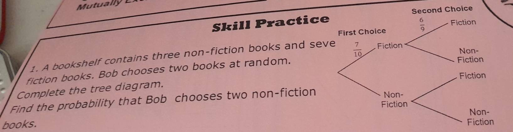 Skill Practice
1. A bookshelf contains three non-fiction books and sev
fiction books. Bob chooses two books at random.
Complete the tree diagram.
Find the probability that Bob chooses two non-fiction
books.