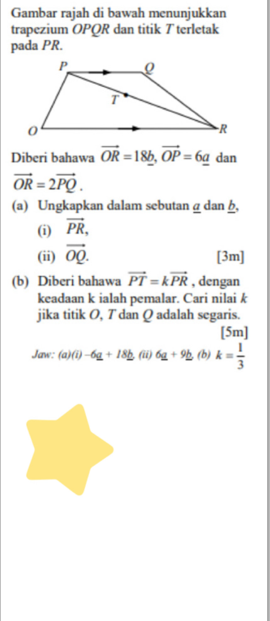 Gambar rajah di bawah menunjukkan 
trapezium OPQR dan titik T terletak 
pada PR. 
Diberi bahawa vector OR=18b, vector OP=6adz an
vector OR=2vector PQ. 
(a) Ungkapkan dalam sebutan α dan h, 
(i) vector PR, 
(ii) vector OQ. [3m] 
(b) Diberi bahawa vector PT=kvector PR , dengan 
keadaan k ialah pemalar. Cari nilai k
jika titik O, T dan Q adalah segaris. 
[5m] 
Jaw: (a)(i) -6_ a+18_ b. (ii) 6_ a+9_ b, (b) k= 1/3 