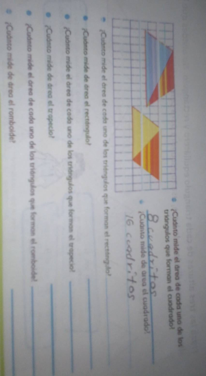¿Cuánto mide el área de cada uno de los 
triángulos que forman el cuadrado? 
_ 
¿Cuánto mide de área el cuadrado? 
_ 
_ 
¿Cuánto mide el área de cada uno de los triángulos que forman el rectángula? 
_ 
¿?Cuánto mide de área el rectángulo? 
_ 
¿Cuánto mide el área de cada uno de los triángulos que forman el trapecio? 
_ 
¿Cuánto mide de área el trapecio? 
_ 
¿Cuánto mide el área de cada uno de los triángulos que forman el romboide? 
_ 
¿Cuánto mide de área el romboide? 
_