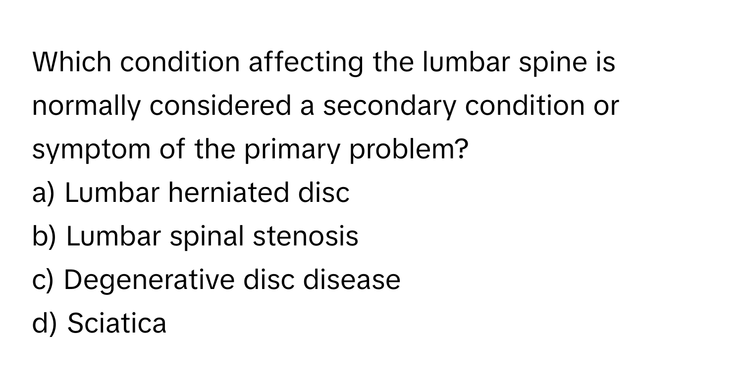 Which condition affecting the lumbar spine is normally considered a secondary condition or symptom of the primary problem?

a) Lumbar herniated disc 
b) Lumbar spinal stenosis 
c) Degenerative disc disease 
d) Sciatica