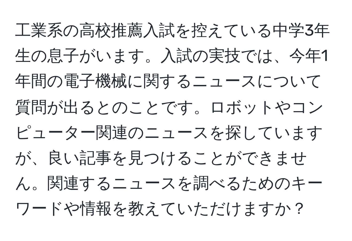 工業系の高校推薦入試を控えている中学3年生の息子がいます。入試の実技では、今年1年間の電子機械に関するニュースについて質問が出るとのことです。ロボットやコンピューター関連のニュースを探していますが、良い記事を見つけることができません。関連するニュースを調べるためのキーワードや情報を教えていただけますか？