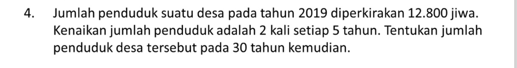 Jumlah penduduk suatu desa pada tahun 2019 diperkirakan 12.800 jiwa. 
Kenaikan jumlah penduduk adalah 2 kali setiap 5 tahun. Tentukan jumlah 
penduduk desa tersebut pada 30 tahun kemudian.