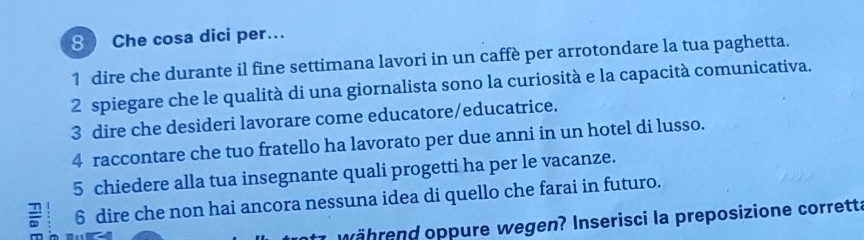 Che cosa dici per.. 
1 dire che durante il fine settimana lavori in un caffè per arrotondare la tua paghetta. 
2 spiegare che le qualità di una giornalista sono la curiosità e la capacità comunicativa. 
3 dire che desideri lavorare come educatore/educatrice. 
4 raccontare che tuo fratello ha lavorato per due anni in un hotel di lusso. 
5 chiedere alla tua insegnante quali progetti ha per le vacanze. 
6 dire che non hai ancora nessuna idea di quello che farai in futuro. 
t7 während oppure wegen? Inserisci la preposizione corretta