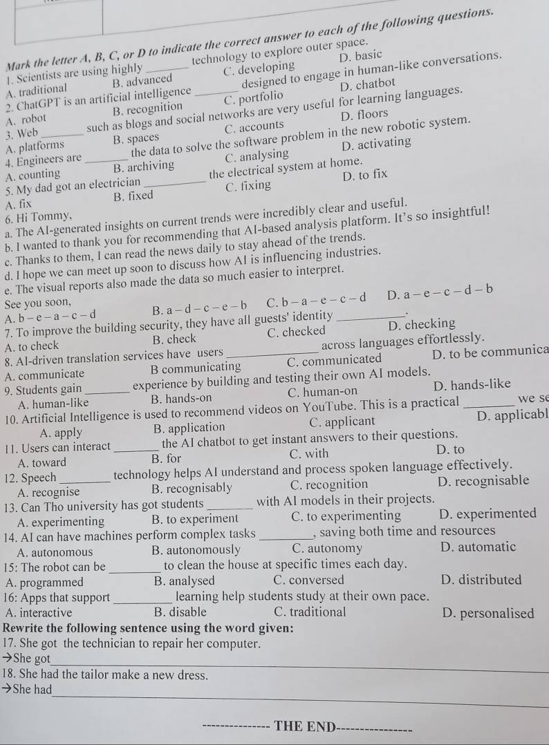 Mark the letter A, B, C, or D to indicate the correct answer to each of the following questions.
A. traditional 1. Scientists are using highly _technology to explore outer space.
B. advanced C. developing D. basic
2. ChatGPT is an artificial intelligence designed to engage in human-like conversations.
A. robot B. recognition C. portfolio D. chatbot
3. Web_ such as blogs and social networks are very useful for learning languages.
A. platforms B. spaces C. accounts D. floors
4. Éngineers are the data to solve the software problem in the new robotic system.
A. counting _B. archiving C. analysing D. activating
5. My dad got an electrician the electrical system at home.
A. fix B. fixed_ C. fixing D. to fix
6. Hi Tommy,
a. The AI-generated insights on current trends were incredibly clear and useful.
b. I wanted to thank you for recommending that AI-based analysis platform. It’s so insightful!
c. Thanks to them, I can read the news daily to stay ahead of the trends.
d. I hope we can meet up soon to discuss how AI is influencing industries.
e. The visual reports also made the data so much easier to interpret.
e
A. b-e-a-c-d B. a-d-c-e-b C. b-a-e-c-d _ D. a- - c - d - b
See you soon,
7. To improve the building security, they have all guests' identity
A. to check B. check C. checked D. checking
8. Al-driven translation services have users across languages effortlessly.
A. communicate B communicating C. communicated D. to be communica
9. Students gain _experience by building and testing their own AI models.
A. human-like B. hands-on C. human-on D. hands-like
10. Artificial Intelligence is used to recommend videos on YouTube. This is a practical _we se
A. apply B. application C. applicant D. applicabl
11. Users can interact _the AI chatbot to get instant answers to their questions.
A. toward B. for C. with
D. to
12. Speech _technology helps AI understand and process spoken language effectively.
A. recognise B. recognisably C. recognition D. recognisable
13. Can Tho university has got students _with AI models in their projects.
A. experimenting B. to experiment C. to experimenting D. experimented
14. AI can have machines perform complex tasks _, saving both time and resources
A. autonomous B. autonomously C. autonomy D. automatic
15: The robot can be_ to clean the house at specific times each day.
A. programmed B. analysed C. conversed D. distributed
16: Apps that support_ learning help students study at their own pace.
A. interactive B. disable C. traditional D. personalised
Rewrite the following sentence using the word given:
17. She got the technician to repair her computer.
→She got
_
18. She had the tailor make a new dress.
_
→She had
_THE END_