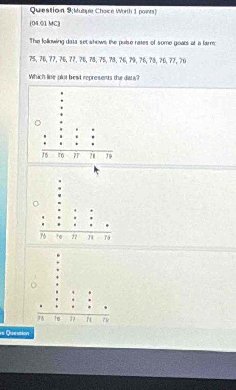 Question 9(Multiple Choice Worth 1 points) 
(04.01 MC) 
The following data set shows the puise rates of some goats at a farm:
75, 76, 77, 76, 77, 76, 78, 75, 78, 76, 79, 76, 78, 76, 77, 76
Which line plot best represents the data? 
s Question