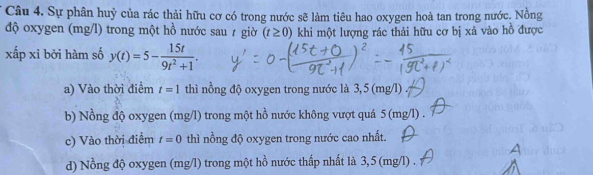 Sự phân huỷ của rác thải hữu cơ có trong nước sẽ làm tiêu hao oxygen hoà tan trong nước. Nồng
độ oxygen (mg/l) trong một hồ nước sau ≠ giờ (t≥ 0) khi một lượng rác thải hữu cơ bị xả vào hồ được
xấp xỉ bởi hàm số y(t)=5- 15t/9t^2+1 .
a) Vào thời điểm t=1 thì nồng độ oxygen trong nước là 3,5 (mg/l)
b) Nồng độ oxygen (mg/l) trong một hồ nước không vượt quá 5 (mg/l).
c) Vào thời điểm t=0 thì nồng độ oxygen trong nước cao nhất.
d) Nồng độ oxygen (mg/l) trong một hồ nước thấp nhất là 3,5 (mg/l) .