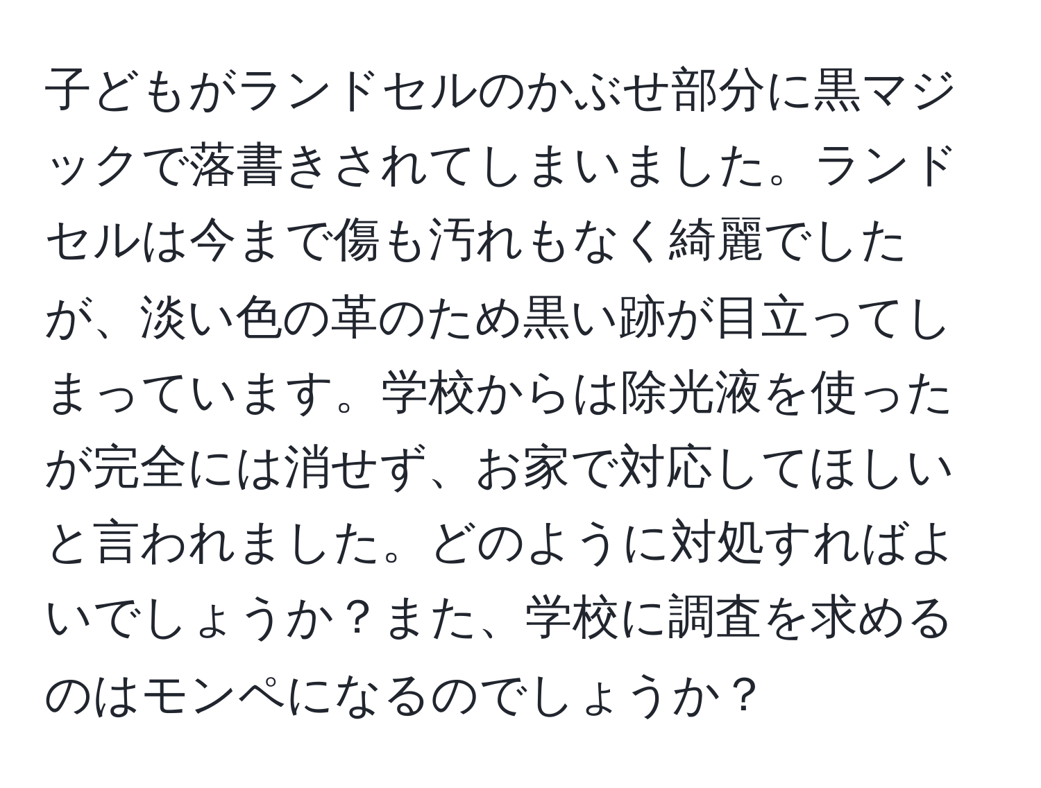 子どもがランドセルのかぶせ部分に黒マジックで落書きされてしまいました。ランドセルは今まで傷も汚れもなく綺麗でしたが、淡い色の革のため黒い跡が目立ってしまっています。学校からは除光液を使ったが完全には消せず、お家で対応してほしいと言われました。どのように対処すればよいでしょうか？また、学校に調査を求めるのはモンペになるのでしょうか？