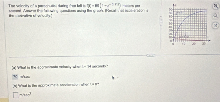 The velocity of a parachutist during free fall is f(t)=89(1-e^(-0.111)) meters per
second. Answer the following questions using the graph. (Recall that acceleration is 
the derivative of velocity ) 
(a) What is the approximate velocity when t=14 seconds?
70 m/sec
(b) What is the approximate acceleration when t=0 ?
□ m/sec^2