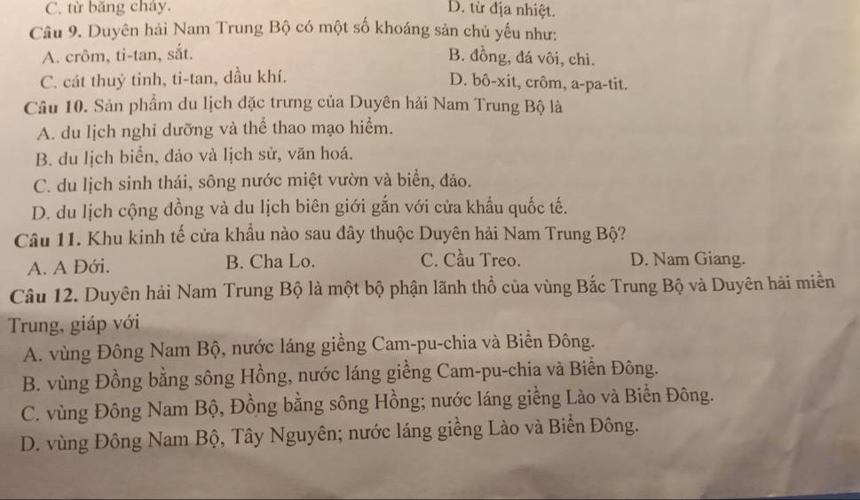 C. từ băng cháy. D. từ địa nhiệt.
Câu 9. Duyên hải Nam Trung Bộ có một số khoáng sản chủ yếu như:
A. crôm, ti-tan, sắt. B. đồng, đá vôi, chì.
C. cát thuỷ tinh, ti-tan, dầu khí. D. bô-xit, crôm, a-pa-tit.
Câu 10. Sản phẩm du lịch đặc trưng của Duyên hải Nam Trung Bộ là
A. du lịch nghi dưỡng và thể thao mạo hiểm.
B. du lịch biển, đảo và lịch sử, văn hoá.
C. du lịch sinh thái, sông nước miệt vườn và biển, đảo.
D. du lịch cộng đồng và du lịch biên giới gắn với cửa khẩu quốc tế.
Câu 11. Khu kinh tế cửa khẩu nào sau đây thuộc Duyên hải Nam Trung Bộ?
C. Cầu Treo.
A. A Đới. B. Cha Lo. D. Nam Giang.
Câu 12. Duyên hải Nam Trung Bộ là một bộ phận lãnh thổ của vùng Bắc Trung Bộ và Duyên hải miền
Trung, giáp với
A. vùng Đông Nam Bộ, nước láng giềng Cam-pu-chia và Biển Đông.
B. vùng Đồng bằng sông Hồng, nước láng giềng Cam-pu-chia và Biền Đông.
C. vùng Đông Nam Bộ, Đồng bằng sông Hồng; nước láng giềng Lào và Biển Đông.
D. vùng Đông Nam Bộ, Tây Nguyên; nước láng giềng Lào và Biển Đông.