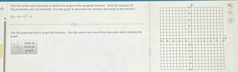 Use the vertex and intercepts to sketch the graph of the quadratic function. Give the equation ofa 
the parabola's axis of symmetry. Use the graph to determine the domain and range of the function. 
Q
f(x)=(x+1)^2-4
z 
Use the graphing tool to graph the function. Use the vertex and one of the intercepts when drawing the 
graph. 
Click to 
enlarge 
graph
10