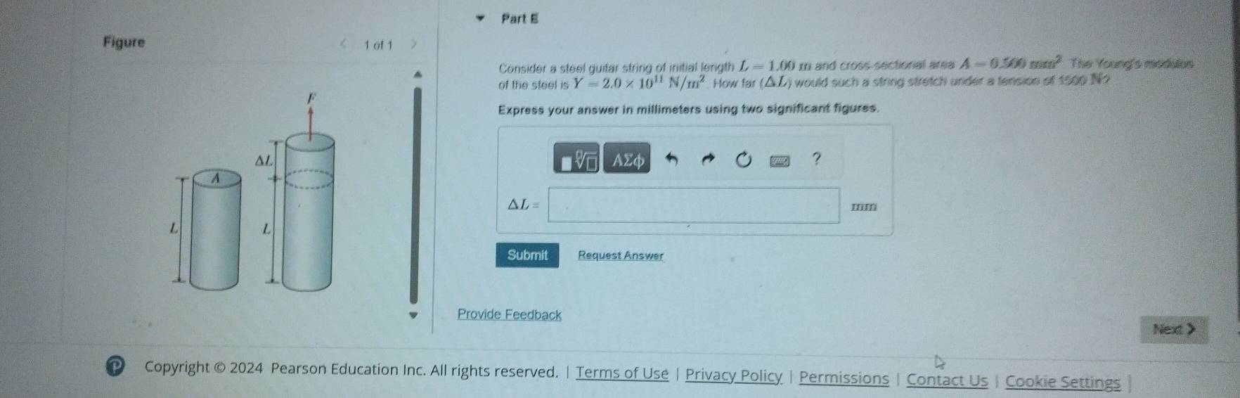 Figure 1 of 1 7 
Consider a steel guitar string of initial length L=1.00 I and cross-sectional area A=0.500mm^2 The Young's modulus 
of the steel is Y=2.0* 10^(11)N/m^2 How fair (△ L) would such a string stretch under a tension of 1500 N? 
Express your answer in millimeters using two significant figures.
AΣφ ?
△ L=
Submit Request Answer 
Provide Feedback 
Next> 
Copyright © 2024 Pearson Education Inc. All rights reserved. | Terms of Use | Privacy Policy | Permissions | Contact Us | Cookie Settings