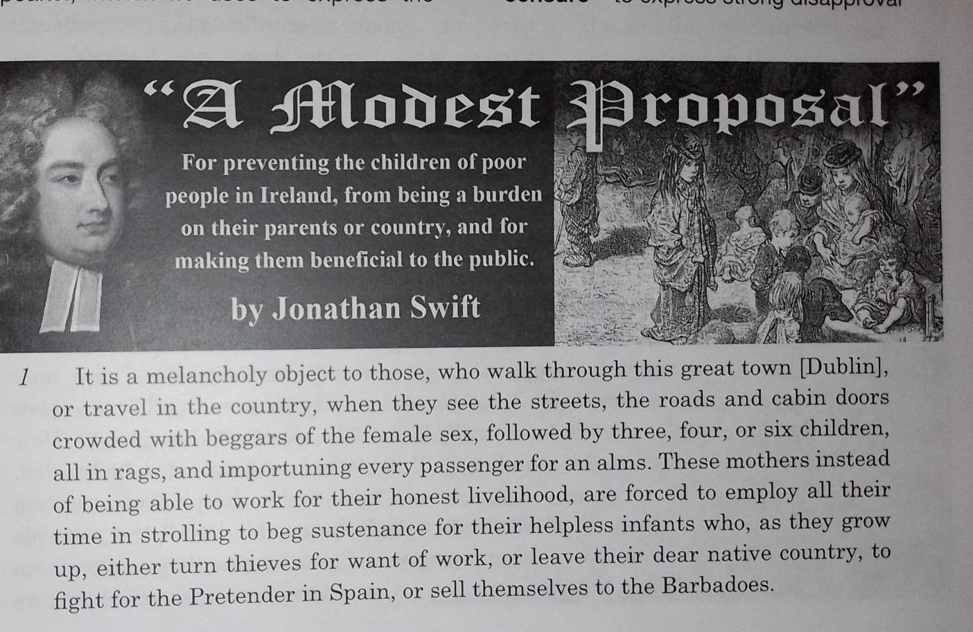 A Modest Proposal” 
For preventing the children of poor 
people in Ireland, from being a burden 
on their parents or country, and for 
making them beneficial to the public. 
by Jonathan Swift 
I It is a melancholy object to those, who walk through this great town [Dublin], 
or travel in the country, when they see the streets, the roads and cabin doors 
crowded with beggars of the female sex, followed by three, four, or six children, 
all in rags, and importuning every passenger for an alms. These mothers instead 
of being able to work for their honest livelihood, are forced to employ all their 
time in strolling to beg sustenance for their helpless infants who, as they grow 
up, either turn thieves for want of work, or leave their dear native country, to 
fight for the Pretender in Spain, or sell themselves to the Barbadoes.