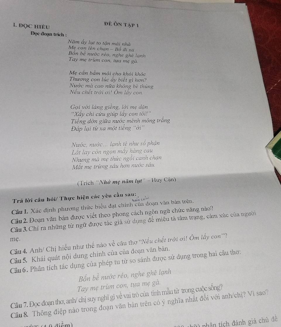ĐQC HIÈU
đề Ôn tập 1
Đọc đoạn trích :
Năm ấy lụt to tận mái nhà
Mẹ con lên chạn - Bố đi xạ
Bốn bề nước réo, nghe ghê lạnh
Tay mẹ trùm con, tựa mẹ gà.
Mẹ cắn bầm môi cho khỏi khóc
Thương con lúc ấy biết gì hơn?
Nước mà cao nữa không bè thúng
Nếu chết trời ơi! Ôm lấy con.
Gọi với láng giềng, lời mẹ dặn
'Xấy chi cứu giúp lấy con tôi!''
Tiếng dờn giữa nước mênh mông trắng
Đáp lại từ xa một tiếng “ời”
Nước, nước... lạnh tê như số phận
Lắt lay còn ngọn mấy hàng cau
Nhưng mà mẹ thức ngồi canh chạn
Mắt mẹ trừng sâu hơn nước sâu.
(Trích “Nhớ mẹ năm lụt'' - Huy Cận)
Trả lời câu hỏi/ Thực hiện các yêu cầu sau:
Câu 1. Xác định phương thức biểu đạt chính của đoạn văn bản trên.
Câu 2. Đoạn văn bản được viết theo phong cách ngôn ngữ chức năng nào?
Câu 3. Chỉ ra những từ ngữ được tác giả sử dụng để miêu tả tâm trạng, cảm xúc của người
mẹ.
Câu 4. Anh/ Chị hiểu như thế nào về câu thơ “Nếu chết trời ơi! Ôm lấy con”?
Câu 5. Khái quát nội dung chính của của đoạn văn bản.
Câu 6. Phân tích tác dụng của phép tu từ so sánh được sử dụng trong hai câu thơ:
Bốn bề nước réo, nghe ghê lạnh
Tay mẹ trùm con, tựa mẹ gà.
Câu 7. Đọc đoạn thơ, anh/ chị suy nghĩ gì về vai trò của tình mẫu tử trong cuộc sống?
Câu 8. Thông điệp nào trong đoạn văn bản trên có ý nghĩa nhất đối với anh/chị? Vì sao?
hữ) nhân tích đánh giá chủ đề