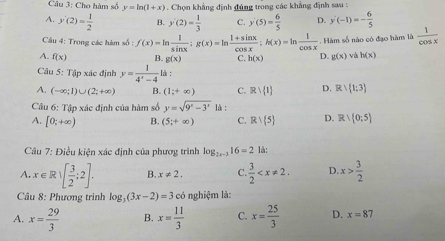 Cho hàm số y=ln (1+x). Chọn khẳng định đúng trong các khẳng định sau :
A. y'(2)= 1/2  y'(2)= 1/3  C. y'(5)= 6/5  D. y'(-1)=- 6/5 
B.
Câu 4: Trong các hàm số : f(x)=ln  1/sin x ;g(x)=ln  (1+sin x)/cos x ;h(x)=ln  1/cos x . Hàm số nào có đạo hàm là  1/cos x 
D.
A. f(x) B. g(x) C. h(x) g(x) và h(x)
Câu 5:T_Ap xác định y= 1/4^x-4  là :
A. (-∈fty ;1)∪ (2;+∈fty ) B. (1;+∈fty ) C. Rvee  1 D. R/ 1;3
Câu 6: Tập xác định của hàm số y=sqrt(9^x-3^x) là :
A. [0;+∈fty ) (5;+∈fty ) C. R/ 5 D. R/ 0;5
B.
Câu 7: Điều kiện xác định của phươg trình log _2x-316=2 là:
A. x∈ R|[ 3/2 ;2]. B. x!= 2.  3/2  D. x> 3/2 
C.
Câu 8: Phương trình log _3(3x-2)=3 có nghiệm là:
A. x= 29/3  x= 11/3  C. x= 25/3  D. x=87
B.