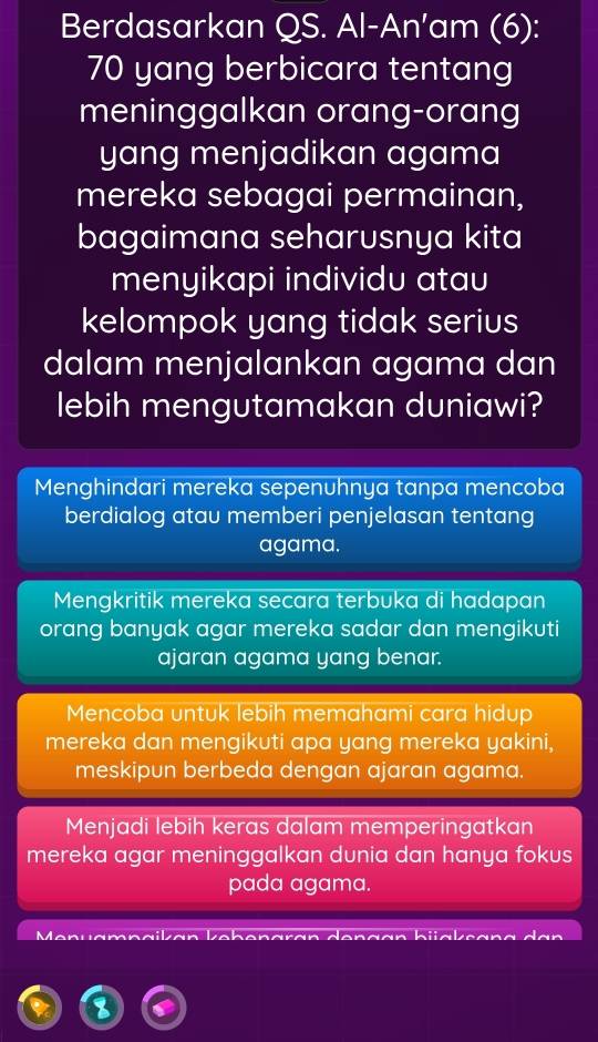 Berdasarkan QS. Al-An'am (6):
70 yang berbicara tentang
meninggalkan orang-orang
yang menjadikan agama
mereka sebagai permainan,
bagaimana seharusnya kita
menyikapi individu atau
kelompok yang tidak serius
dalam menjalankan agama dan
lebih mengutamakan duniawi?
Menghindari mereka sepenuhnya tanpa mencoba
berdialog atau memberi penjelasan tentang
agama.
Mengkritik mereka secara terbuka di hadapan
orang banyak agar mereka sadar dan mengikuti
ajaran agama yang benar.
Mencoba untuk lebih memahami cara hidup
mereka dan mengikuti apa yang mereka yakini,
meskipun berbeda dengan ajaran agama.
Menjadi lebih keras dalam memperingatkan
mereka agar meninggalkan dunia dan hanya fokus
pada agama.
a n u a m dan