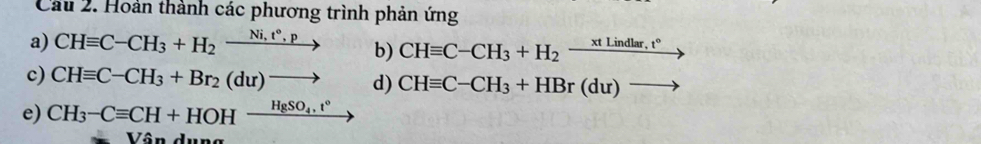 Cầu 2. Hoàn thành các phương trình phản ứng 
a) CHequiv C-CH_3+H_2xrightarrow Ni,t°,p b) CHequiv C-CH_3+H_2-^xtLindlar,t°
c) CHequiv C-CH_3+Br_2(du)to d) CHequiv C-CH_3+HBr(du)to
e) CH_3-Cequiv CH+HOHxrightarrow HgSO_4.t°
Vận