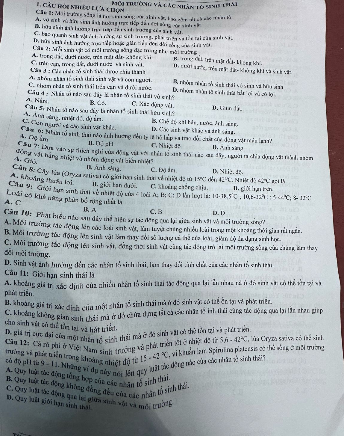 Môi trường và các nhân tó sinh thái
1. câu hỏi nhiều lựa chọn
Câu 1: Môi trường sống là nơi sinh sống của sinh vật, bao gồm tất cả các nhân tố
A. vô sinh và hữu sinh ảnh hưởng trực tiếp đến đời sống của sinh vật.
B. hữu sinh ảnh hưởng trực tiếp đến sinh trưởng của sinh vật.
C. bao quanh sinh vật ảnh hưởng sự sinh trưởng, phát triển và tồn tại của sinh vật.
D. hữu sinh ảnh hưởng trực tiếp hoặc gián tiếp đén đời sống của sinh vật.
Câu 2: Mỗi sinh vật có môi trường sống đặc trưng như môi trường
A. trong đất, dưới nước, trên mặt đất- không khí. B. trong đất, trên mặt đất- không khí.
C. trên cạn, trong đất, dưới nước và sinh vật. D. dưới nước, trên mặt đất- không khí và sinh vật.
Câu 3 : Các nhân tố sinh thái được chia thành
A. nhóm nhân tố sinh thái sinh vật và con người. B. nhóm nhân tố sinh thái vô sinh và hữu sinh
C. nhóm nhân tố sinh thái trên cạn và dưới nước. D. nhóm nhân tố sinh thái bất lợi và có lợi.
Câu 4 : Nhân tố nào sau đây là nhân tố sinh thái vô sinh?
A. Nấm. B. Cỏ. C. Xác động vật. D. Giun đất.
Câu 5: Nhân tố nào sau đây là nhân tố sinh thái hữu sinh?
A. Ánh sáng, nhiệt độ, độ ẩm. B. Chế độ khí hậu, nước, ánh sáng.
C. Con người và các sinh vật khác. D. Các sinh vật khác và ánh sáng.
Câu 6: Nhân tố sinh thái nào ảnh hưởng đến tỷ lệ hô hấp và trao đổi chất của động vật máu lạnh?
A. Độ ẩm
B. Độ pH C. Nhiệt độ D. Ánh sáng
Câu 7: Dựa vào sự thích nghi của động vật với nhân tố sinh thái nào sau đây, người ta chia động vật thành nhóm
động vật hằng nhiệt và nhóm động vật biến nhiệt?
A. Gió.
B. Ánh sáng. C. Độ ẩm. D. Nhiệt độ.
Câu 8: Cây lúa (Oryza sativa) có giới hạn sinh thái về nhiệt độ từ 15°C đến 42°C. Nhiệt độ 42°C gọi là
A. khoảng thuận lợi. B. giới hạn dưới. C. khoảng chống chịu. D. giới hạn trên.
Câu 9: Giới hạn sinh thái về nhiệt độ của 4 loài A; B; C; D lần lượt là: 10-38,5°C;10,6-32°C;5-44°C;8-32°C.
Loài có khả năng phân bố rộng nhất là
A. C
B. A C. B
D. D
Câu 10: Phát biểu nào sau đây thể hiện sự tác động qua lại giữa sinh vật và môi trường sống?
A.Môi trường tác động lên các loài sinh vật, làm tuyệt chủng nhiều loài trong một khoảng thời gian rất ngắn
B. Môi trường tác động lên sinh vật làm thay đổi số lượng cá thể của loài, giảm độ đa dạng sinh học.
C. Môi trường tác động lên sinh vật, đồng thời sinh vật cũng tác động trở lại môi trường sống của chúng làm thay
đổi môi trường.
D. Sinh vật ảnh hưởng đến các nhân tố sinh thái, làm thay đổi tính chất của các nhân tố sinh thái.
Câu 11: Giới hạn sinh thái là
A. khoảng giá trị xác định của nhiều nhân tố sinh thái tác động qua lại lẫn nhau nà ở đó sinh vật có thể tồn tại và
phát triển.
B. khoảng giá trị xác định của một nhân tố sinh thái mà ở đó sinh vật có thể ổn tại và phát triển.
C. khoảng không gian sinh thái mà ở đó chứa đựng tất cả các nhân tố inh thái cùng tác động qua lại lẫn nhau giúp
cho sinh vật có thể tồn tại và hát triển
D. giá trị cực đại của một nhân tố sinh thái mà ở đó sinh vật có thể tồn tại và phát triển.
Câu 12: Cá rô phi ở Việt Nam sinh trưởng và phát triển tốt ở nhiệt độ từ 5,6-42°C , lúa Oryza sativa có thể sinh
trưởng và phát triển trong khoảng nhiệt độ từ 15-42°C , vi khuẩn lam Spirulina platensis có thể sống ở môi trường
có độ pH từ 9 - 11. Những ví dụ này nói lên quy luật tác động nào của các nhân tổ sinh thái?
A. Quy luật tác động tổng hợp của các nhân tổ sinh thái
B. Quy luật tác động không đồng đều của các nhân tổ sinh thái.
C. Quy luật tác động qua lại giữa sinh vật và môi trường
D. Quy luật giới hạn sinh thái.