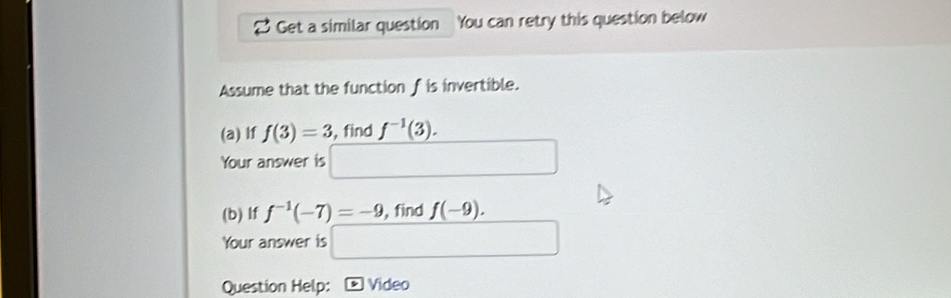 Get a similar question You can retry this question below 
Assume that the function f is invertible. 
(a) If f(3)=3 , find f^(-1)(3). 
Your answer is 
(b) If f^(-1)(-7)=-9 ,find f(-9). 
Your answer is 
Question Help: * Video