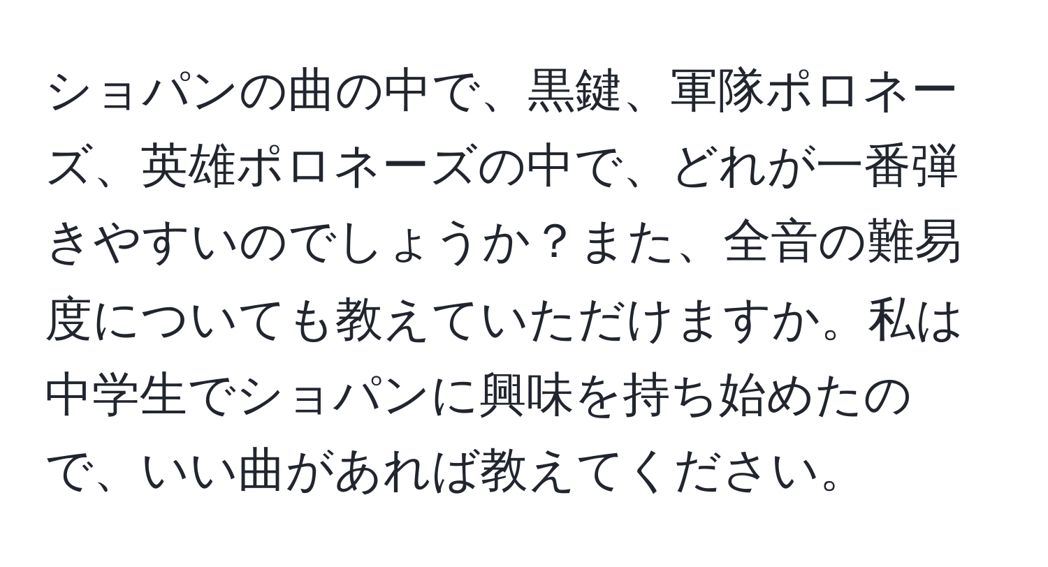 ショパンの曲の中で、黒鍵、軍隊ポロネーズ、英雄ポロネーズの中で、どれが一番弾きやすいのでしょうか？また、全音の難易度についても教えていただけますか。私は中学生でショパンに興味を持ち始めたので、いい曲があれば教えてください。