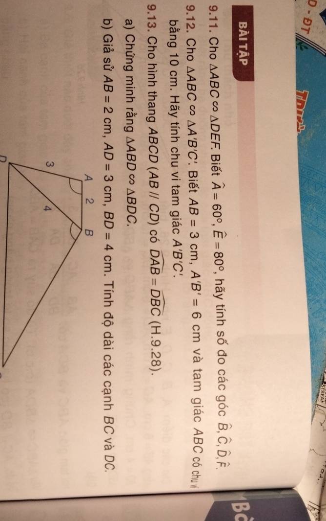 STREA 
D - ĐT a 
bài tập Bc 
9.11. Cho △ ABC∈fty △ DEF. Biết widehat A=60°, widehat E=80° , hãy tính số đo các góc hat B, hat C, hat D, hat F. 
9.12. Cho △ ABC∈fty △ A'B'C'. Biết AB=3cm, A'B'=6cm và tam giác ABC có chu vị 
bằng 10 cm. Hãy tính chu vi tam giác A'B'C'. 
9.13. Cho hình thang ABCD (ABparallel CD) có widehat DAB=widehat DBC (H.9.: 28) 
a) Chứng minh rằng △ ABD∈fty △ BDC. 
b) Giả sử AB=2cm, AD=3cm, BD=4cm. Tính độ dài các cạnh BC và DC.