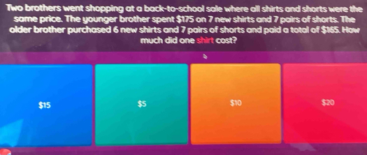 Two brothers went shopping at a back-to-school sale where all shirts and shorts were the
same price. The younger brother spent $175 on 7 new shirts and 7 pairs of shorts. The
older brother purchased 6 new shirts and 7 pairs of shorts and paid a total of $165. How
much did one shirt cost?
$15 $5 $10 $20