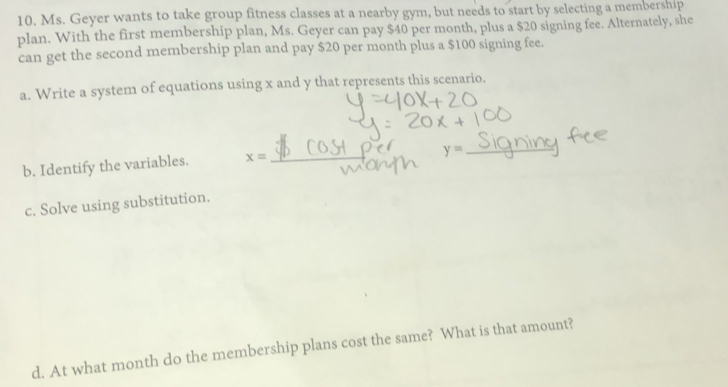 Ms. Geyer wants to take group fitness classes at a nearby gym, but needs to start by selecting a membership 
plan. With the first membership plan, Ms. Geyer can pay $40 per month, plus a $20 signing fee. Alternately, she 
can get the second membership plan and pay $20 per month plus a $100 signing fee. 
a. Write a system of equations using x and y that represents this scenario. 
b. Identify the variables. x=
y= _ 
c. Solve using substitution. 
d. At what month do the membership plans cost the same? What is that amount?