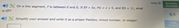 Video E Questions 
Om a line segment, F is between E and G. If EF=5x, FG=x+5 Rres 
is EF? , and EG=11 , what 
64 
Simplify your answer and write it as a proper fraction, mixed number, or integer. Tioss