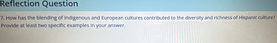 Reflection Question 
7. How has the blending of indigenous and European cultures contributed to the diversity and richness of Hispanic culture? 
Provide at least two specific examples in your answer.