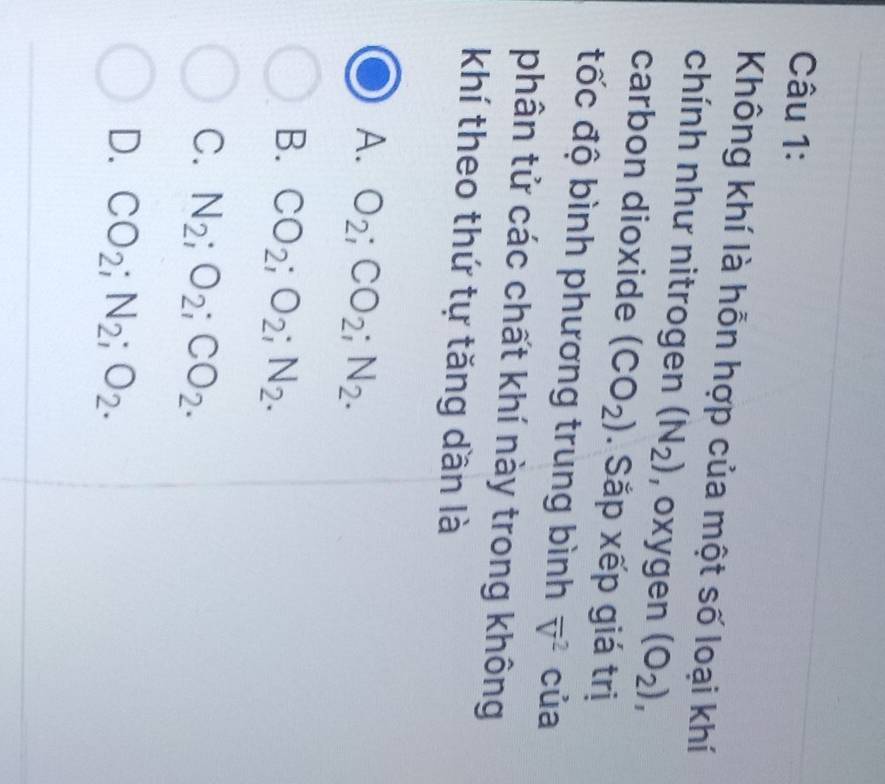 Không khí là hỗn hợp của một số loại khí
chính như nitrogen (N_2) , oxygen (O_2), 
carbon dioxide (CO_2). Sắp xếp giá trị
đốc độ bình phương trung bình overline V^(2 của
phân tử các chất khí này trong không
khí theo thứ tự tăng dần là
A. O_2); CO_2; N_2.
B. CO_2; O_2; N_2.
C. N_2; O_2; CO_2.
D. CO_2; N_2; O_2.