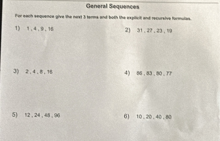 General Sequences 
For each sequence give the next 3 terms and both the explicit and recursive formulas. 
1) 1, 4 , 9 , 16 2) 31 , 27, 23 , 19
3) 2 , 4, 8 , 16 4) 86 , 83 , 80 , 77
5) 12 , 24 , 48 , 96 6) 10 , 20 , 40, 80