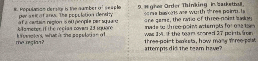 Population density is the number of people 9. Higher Order Thinking In basketball, 
per unit of area. The population density some baskets are worth three points. In 
of a certain region is 60 people per square one game, the ratio of three-point baskets
kilometer. If the region covers 23 square made to three-point attempts for one team
kilometers, what is the population of was 3:4. If the team scored 27 points from 
the region? three-point baskets, how many three-point 
attempts did the team have?