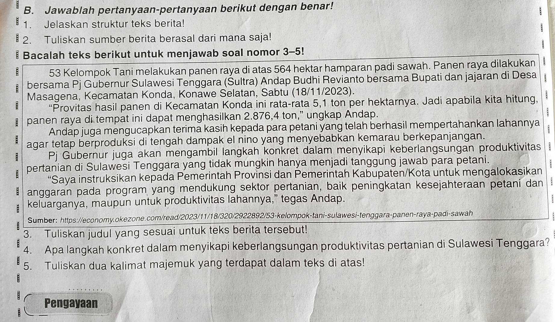 Jawablah pertanyaan-pertanyaan berikut dengan benar!
1. Jelaskan struktur teks berita!
2. Tuliskan sumber berita berasal dari mana saja!
Bacalah teks berikut untuk menjawab soal nomor 3-5!
: 53 Kelompok Tani melakukan panen raya di atas 564 hektar hamparan padi sawah. Panen raya dilakukan
B bersama Pj Gubernur Sulawesi Tenggara (Sultra) Andap Budhi Revianto bersama Bupati dan jajaran di Desa B
Masagena, Kecamatan Konda, Konawe Selatan, Sabtu (18/11/2023).
“Provitas hasil panen di Kecamatan Konda ini rata-rata 5,1 ton per hektarnya. Jadi apabila kita hitung,
panen raya di tempat ini dapat menghasilkan 2.876,4 ton,” ungkap Andap.
:
Andap juga mengucapkan terima kasih kepada para petani yang telah berhasil mempertahankan lahannya
:
agar tetap berproduksi di tengah dampak el nino yang menyebabkan kemarau berkepanjangan.
Pj Gubernur juga akan mengambil langkah konkret dalam menyikapi keberlangsungan produktivitas :
pertanian di Sulawesi Tenggara yang tidak mungkin hanya menjadi tanggung jawab para petani.
“Saya instruksikan kepada Pemerintah Provinsi dan Pemerintah Kabupaten/Kota untuk mengalokasikan
anggaran pada program yang mendukung sektor pertanian, baik peningkatan kesejahteraan petani dan
keluarganya, maupun untuk produktivitas lahannya,” tegas Andap.
:
Sumber: https://economy.okezone.com/read/2023/11/18/320/2922892/53-kelompok-tani-sulawesi-tenggara-panen-raya-padi-sawah
3. Tuliskan judul yang sesuai untuk teks berita tersebut!
4. Apa langkah konkret dalam menyikapi keberlangsungan produktivitas pertanian di Sulawesi Tenggara?
5. Tuliskan dua kalimat majemuk yang terdapat dalam teks di atas!
Pengayaan