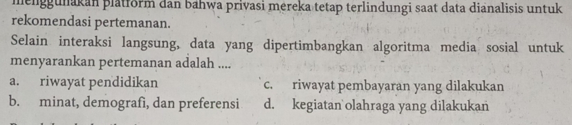 menggunakan platform dan bahwa privasi mereka tetap terlindungi saat data dianalisis untuk
rekomendasi pertemanan.
Selain interaksi langsung, data yang dipertimbangkan algoritma media sosial untuk
menyarankan pertemanan adalah ....
a. riwayat pendidikan c. riwayat pembayaran yang dilakukan
b. minat, demografì, dan preferensi d. kegiatan olahraga yang dilakukan