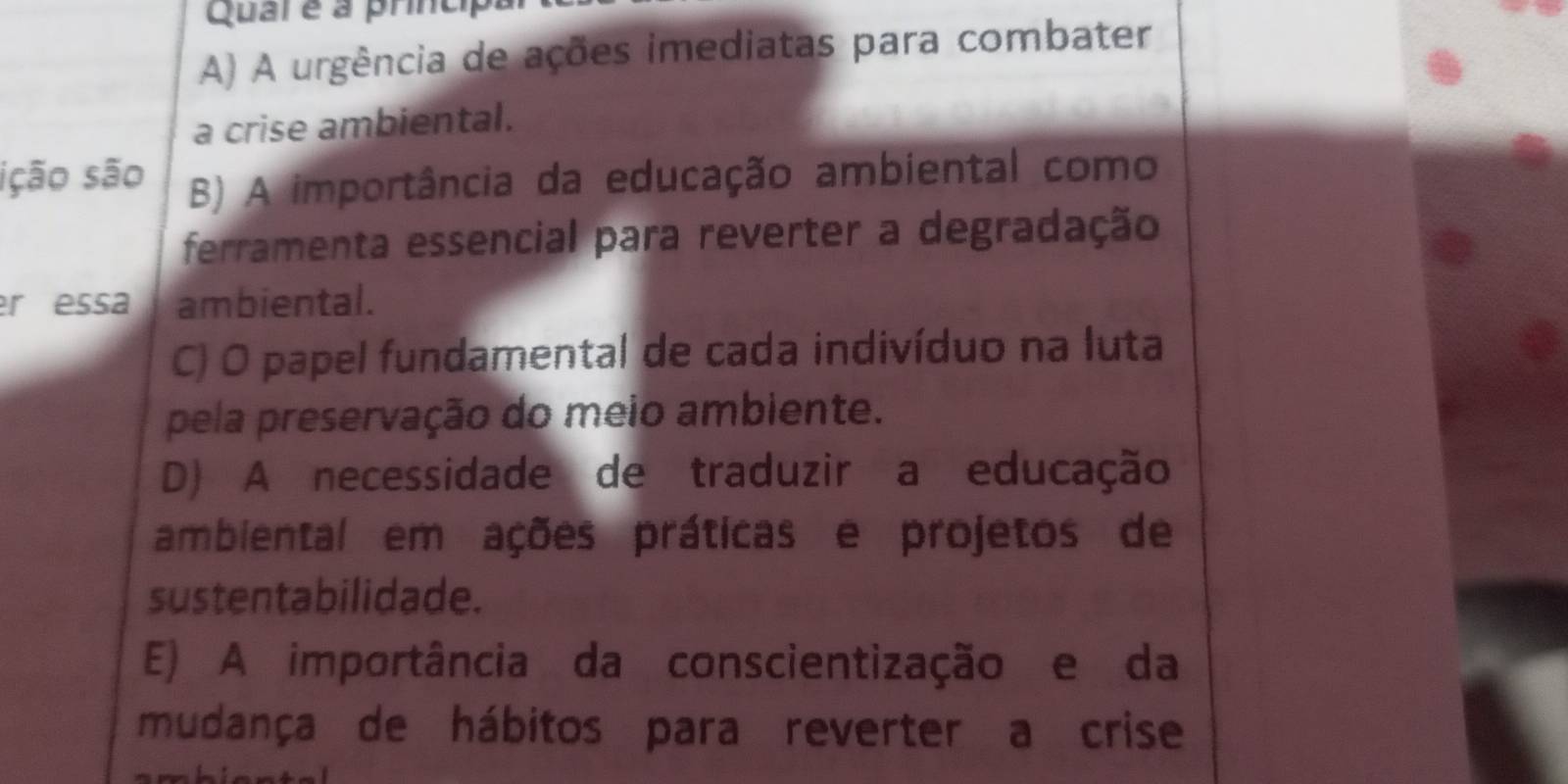 Qual é à princip
A) A urgência de ações imediatas para combater
a crise ambiental.
ição são B) A importância da educação ambiental como
ferramenta essencial para reverter a degradação
er essa ambiental.
C) O papel fundamental de cada indivíduo na luta
pela preservação do meio ambiente.
D) A necessidade de traduzir a educação
ambiental em ações práticas e projetos de
sustentabilidade.
E) A importância da conscientização e da
mudança de hábitos para reverter a crise