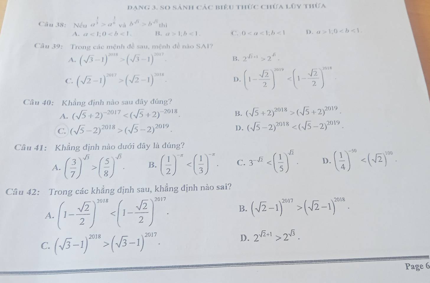 dạng 3. So sánh các biêu thức chứa lũy thừa
Câu 38: Nếu a^(frac 1)3>a^(frac 1)6 và b^(sqrt(3))>b^(sqrt(5))thi
A. a<1;0 B. a>1;b<1. C. 0<1</tex> D. a>1;0
Câu 39: Trong các mệnh đề sau, mệnh đề nào SA1?
A. (sqrt(3)-1)^2018>(sqrt(3)-1)^2017.
B. 2^(sqrt(2)+1)>2^(sqrt(3)).
C. (sqrt(2)-1)^2017>(sqrt(2)-1)^2018. D. (1- sqrt(2)/2 )^2019
Câu 40: Khẳng định nào sau đây đúng?
A. (sqrt(5)+2)^-2017
B. (sqrt(5)+2)^2018>(sqrt(5)+2)^2019.
D.
C. (sqrt(5)-2)^2018>(sqrt(5)-2)^2019. (sqrt(5)-2)^2018
Câu 41: Khẳng định nào dưới đây là đúng?
A. ( 3/7 )^sqrt(3)>( 5/8 )^sqrt(3). B. ( 1/2 )^-π  C. 3^(-sqrt(2)) D. ( 1/4 )^-50
Câu 42: Trong các khẳng định sau, khẳng định nào sai?
A. (1- sqrt(2)/2 )^2018 B. (sqrt(2)-1)^2017>(sqrt(2)-1)^2018.
C. (sqrt(3)-1)^2018>(sqrt(3)-1)^2017.
D. 2^(sqrt(2)+1)>2^(sqrt(3)).
Page 6