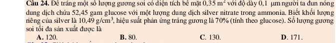 Đê tráng một số lượng gương soi có diện tích bê mặt 0,35m^2 với độ dày 0,1 µm người ta đun nóng
dung dịch chứa 52,45 gam glucose với một lượng dung dịch silver nitrate trong ammonia. Biết khổi lượng
riêng của silver là 10,49g/cm^3 , hiệu suất phản ứng tráng gương là 70% (tính theo glucose). Số lượng gương
soi tối đa sản xuất được là
A. 120. B. 80. C. 130. D. 171.