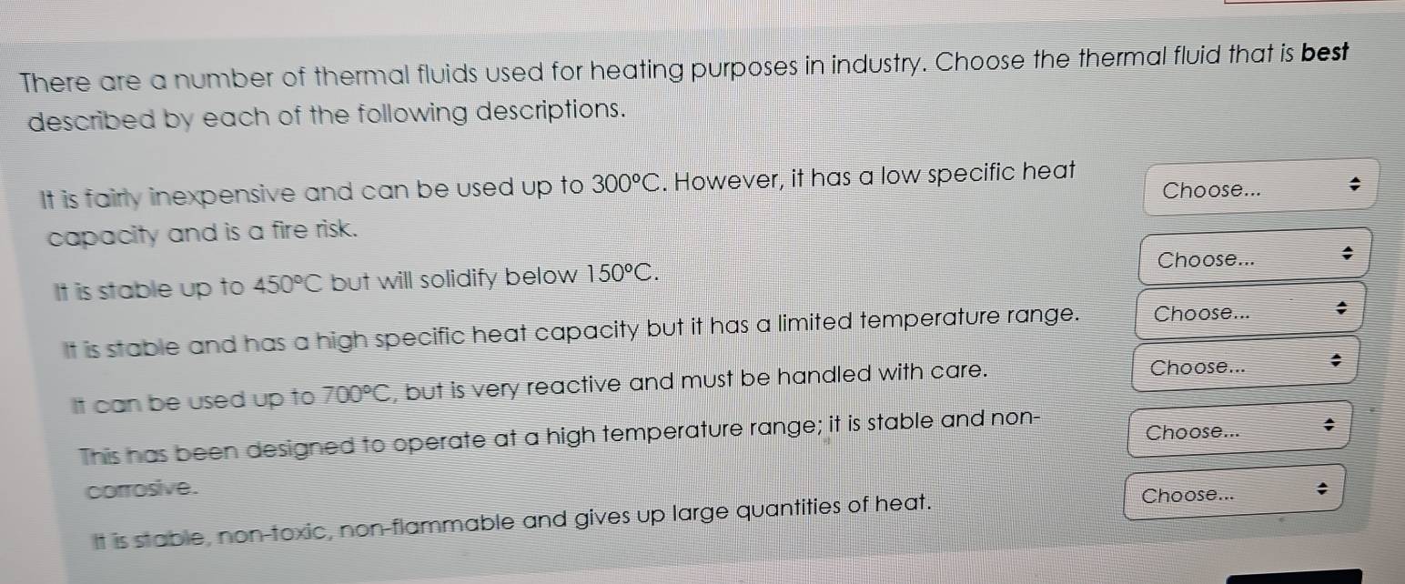 There are a number of thermal fluids used for heating purposes in industry. Choose the thermal fluid that is best
described by each of the following descriptions.
It is fairly inexpensive and can be used up to 300°C. However, it has a low specific heat
Choose...
capacity and is a fire risk.
Choose... ;
It is stable up to 450°C but will solidify below 150°C.
It is stable and has a high specific heat capacity but it has a limited temperature range. Choose...
It can be used up to 700°C , but is very reactive and must be handled with care.
Choose... ;
This has been designed to operate at a high temperature range; it is stable and non- Choose... ;
corrosive. ;
It is stable, non-toxic, non-flammable and gives up large quantities of heat.
Choose...