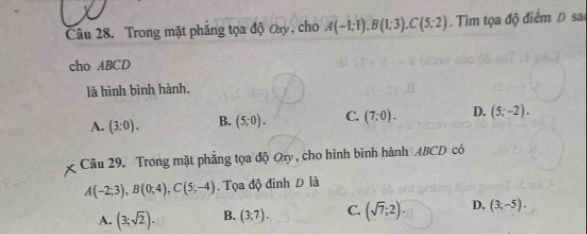 Trong mặt phăng tọa độ Oay, cho A(-1;1), B(1;3), C(5;2). Tìm tọa độ điểm Đ sao
cho ABCD
là hình bình hành,
A. (3;0). B. (5;0). C. (7:0). D. (5;-2). 
Câu 29. Trong mặt phẳng tọa độ Oxy, cho hình bình hành ABCD có
A(-2;3), B(0;4), C(5;-4). Tọa độ đinh Đ là
A. (3;sqrt(2)). B. (3,7). C. (sqrt(7);2). D. (3,-5).