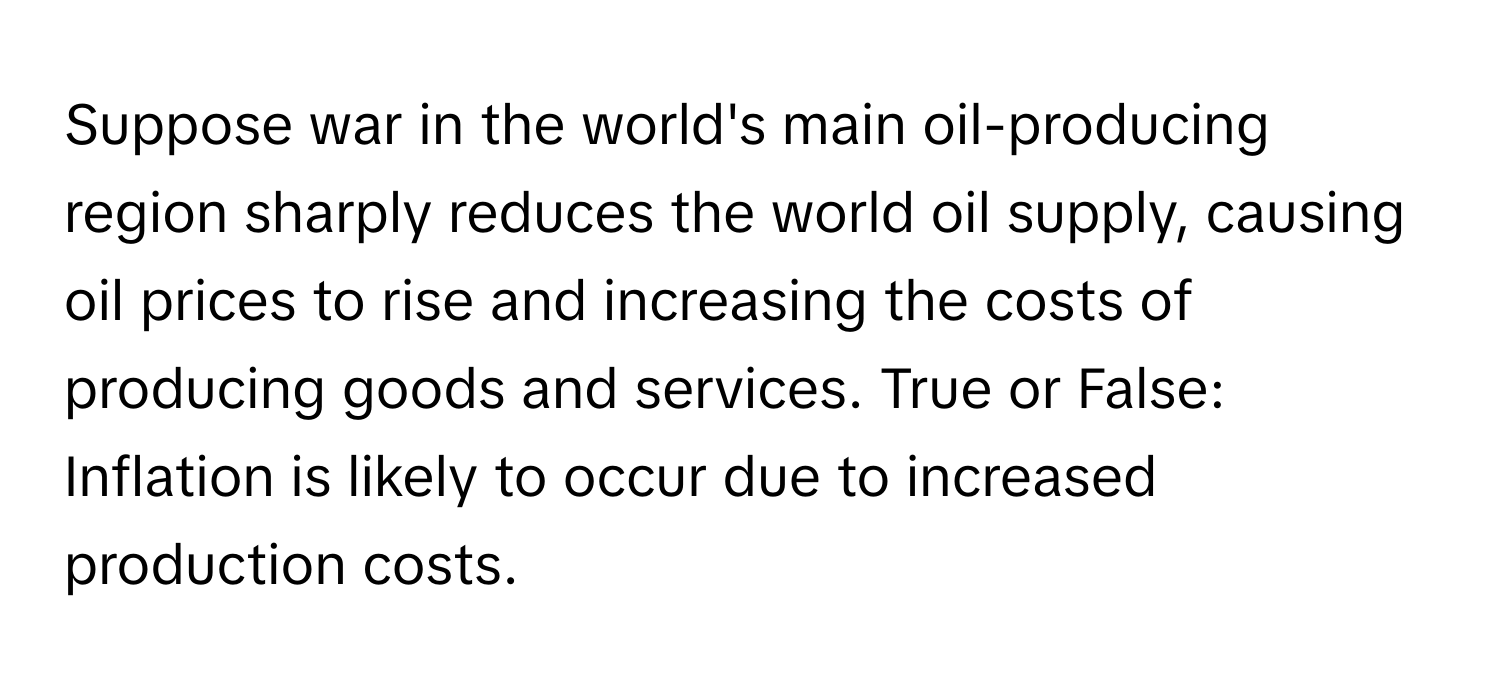 Suppose war in the world's main oil-producing region sharply reduces the world oil supply, causing oil prices to rise and increasing the costs of producing goods and services. True or False: Inflation is likely to occur due to increased production costs.