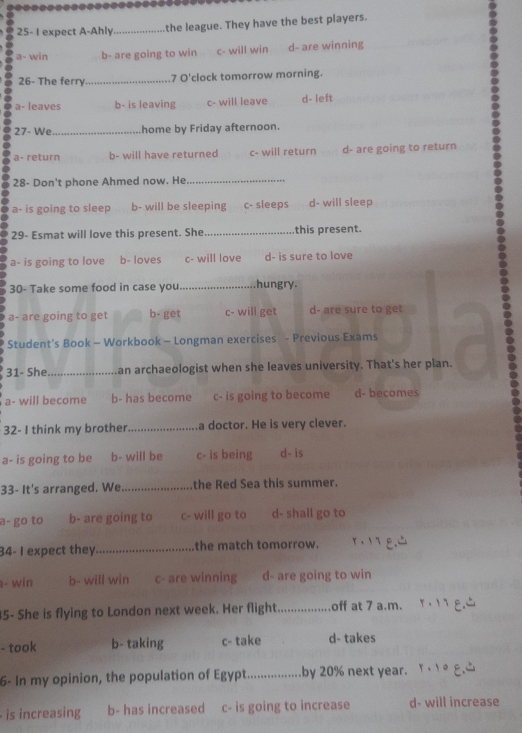 =
25- I expect A-Ahly _the league. They have the best players.
a- win b- are going to win c- will win d- are winning
26- The ferry._ 7 O'clock tomorrow morning.
a- leaves b- is leaving c- will leave d- left
27- We_ home by Friday afternoon.
a- return b- will have returned c- will return d- are going to return
28- Don't phone Ahmed now. He_
a- is going to sleep b- will be sleeping c- sleeps d- will sleep
29- Esmat will love this present. She _this present.
a- is going to love b- loves c- will love d- is sure to love
30- Take some food in case you_ hungry.
a- are going to get b- get c- will get d- are sure to get
Student's Book - Workbook - Longman exercises - Previous Exams
31- She_ an archaeologist when she leaves university. That's her plan.
a- will become b- has become c- is going to become d- becomes
32- I think my brother _a doctor. He is very clever.
a- is going to be b- will be c- is being d- is
33- It's arranged. We _the Red Sea this summer.
a- go to b- are going to c- will go to d- shall go to
34- I expect they_ the match tomorrow.
- win b- will win c- are winning d- are going to win
5- She is flying to London next week. Her flight_ off at 7 a.m.
- took b- taking c- take d- takes
6- In my opinion, the population of Egypt_ by 20% next year.
is increasing b- has increased c- is going to increase d- will increase