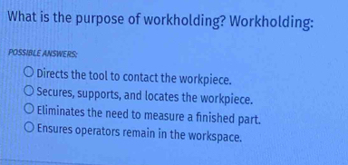 What is the purpose of workholding? Workholding:
POSSIBLE ANSWERS:
Directs the tool to contact the workpiece.
Secures, supports, and locates the workpiece.
Eliminates the need to measure a finished part.
Ensures operators remain in the workspace.