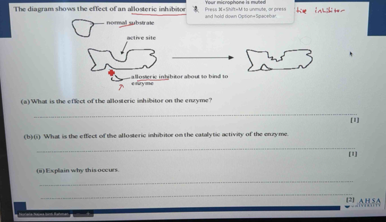 Your microphone is muted 
The diagram shows the effect of an allosteric inhibitor Press +Shift+M to unmute, or press 
and hold down Option+Spacebar. 
normal substrate 
active site 
allosteric inhibitor about to bind to 
enzyme 
(a)What is the effect of the allosteric inhibitor on the enzyme? 
_ 
[1] 
(b)(i) What is the effect of the allosteric inhibitor on the catalytic activity of the enzyme. 
_ 
[1] 
(ii)Explain why this occurs. 
_ 
_ 
[2] A H S A 
Noriaña Najwa birti I