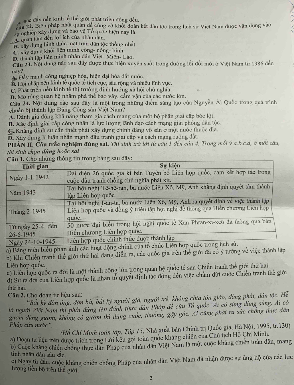 Bthúc đầy nền kinh tế thế giới phát triển đồng đều.
Cầu 22. Biện pháp nhất quán để củng cố khối đoàn kết dân tộc trong lịch sử Việt Nam được vận dụng vào
sự nghiệp xây dựng và bảo vệ Tổ quốc hiện nay là
A. quan tâm đên lợi ích của nhân dân.
B. xây dựng hình thức mặt trận dân tộc thống nhất.
C. xây dựng khối liên minh công- nông- binh.
D. thành lập liên minh nhân dân Việt- Miên- Lào.
Câu 23. Nội dung nào sau đây được thực hiện xuyên suốt trong đường lối đổi mới ở Việt Nam từ 1986 đến
nay?
A Đầy mạnh công nghiệp hóa, hiện đại hóa đất nước.
B. Hội nhập nền kinh tế quốc tế tích cực, sâu rộng và nhiều lĩnh vực.
C. Phát triển nền kinh tế thị trường định hướng xã hội chủ nghĩa.
D. Mở rộng quan hệ nhằm phá thế bao vây, cấm vận của các nước lớn.
Câu 24. Nội dung nào sau đây là một trong những điểm sáng tạo của Nguyễn Ái Quốc trong quá trình
chuẩn bị thành lập Đảng Cộng sản Việt Nam?
A. Đánh giá đúng khả năng tham gia cách mạng của một bộ phận giai cấp bóc lột.
B. Xác định giai cấp công nhân là lực lượng lãnh đạo cách mạng giải phóng dân tộc.
C. Khẳng định sự cần thiết phải xây dựng chính đảng vô sản ở một nước thuộc địa.
D. Xây dựng lí luận nhấn mạnh đấu tranh giai cấp và cách mạng ruộng đất.
PHÀN II. Câu trắc nghiệm đúng sai. Thí sinh trả lời từ cầu 1 đến câu 4. Trong mỗi ý a.b.c.d, ở mỗi câu,
thí sinh chọn đúng hoặc sai
a) Bảng niên biểu phản á
b) Khi Chiến tranh thế giới thứ hai đang diễn ra, các quốc gia trên thế giới đã có ý tưởng về việc thành lập
Liên hợp quốc.
c) Liên hợp quốc ra đời là một thành công lớn trong quan hệ quốc tế sau Chiến tranh thế giới thứ hai.
d) Sự ra đời của Liên hợp quốc là nhân tố quyết định tác động đến việc chẩm dứt cuộc Chiến tranh thế giới
thứ hai.
Câu 2. Cho đoạn tư liệu sau:
*Bất kỳ đàn ông, đàn bà, bất kỳ người già, người trẻ, không chia tộn giáo, đảng phái, dân tộc. Hễ
là người Việt Nam thì phải đứng lên đánh thực dân Pháp để cứu Tổ quốc. Ai có súng dùng súng. Ai có
gươm dùng gươm, khổng có gươm thì dùng cuốc, thuồng, gậy gộc. Ai cũng phải ra sức chống thực dân
Pháp cứu nước ''.
(Hồ Chí Minh toàn tập, Tập 15, Nhà xuất bản Chính trị Quốc gia, Hà Nội, 1995, tr.130)
a) Đoạn tư liệu trên được trích trong Lời kêu gọi toàn quốc kháng chiến của Chủ tịch Hồ Chí Minh.
b) Cuộc kháng chiến chống thực dân Pháp của nhân dân Việt Nam là một cuộc kháng chiến toàn dân, mang
tính nhân dân sâu sắc.
c) Ngay từ đầu, cuộc kháng chiến chống Pháp của nhân dân Việt Nam đã nhận được sự ủng hộ của các lực
lượng tiền bộ trên thế giới.
3