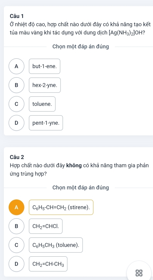 Ở nhiệt độ cao, hợp chất nào dưới đây có khả năng tạo kết
tủa màu vàng khi tác dụng với dung dịch [Ag(NH_3)_2]OH 2
Chọn một đáp án đúng
A but -1 -ene.
B hex -2 -yne.
C toluene.
D pent -1 -yne.
Câu 2
Hợp chất nào dưới đây không có khả năng tham gia phản
ứng trùng hợp?
Chọn một đáp án đúng
A C_6H_5-CH=CH_2 (stirene).
B CH_2=CHCl.
C C_6H_5CH_3 (toluene).
D CH_2=CH-CH_3