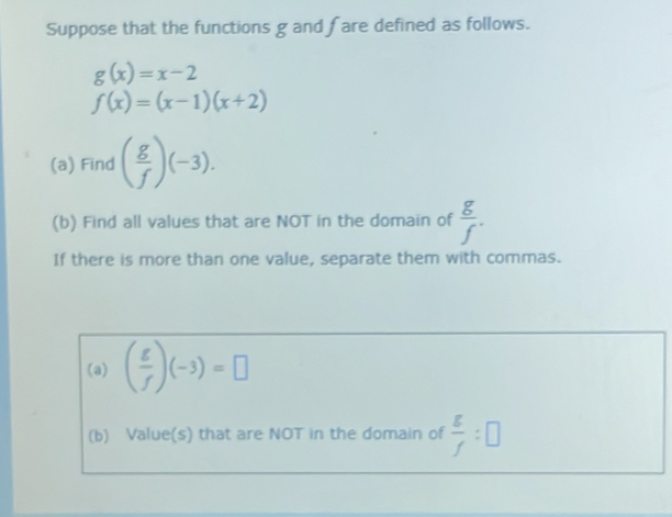 Suppose that the functions g and fare defined as follows.
g(x)=x-2
f(x)=(x-1)(x+2)
(a) Find ( g/f )(-3). 
(b) Find all values that are NOT in the domain of  g/f . 
If there is more than one value, separate them with commas. 
(a) ( g/f )(-3)=□
(b) Value(s) that are NOT in the domain of  g/f :□