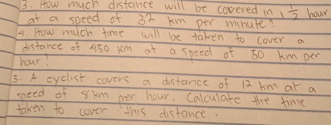 How much distance will be coreved in 1  1/2  hour
at a speed of 32 km per minute? 
4. How much time will be taken to cover a 
distance of 4150 Km at a speed of 50 km per
hour? 
5. A cyclist covers a distance of 12 km ar a 
speed of 8km per hour. Calculate the fine 
taken to cover this distance.